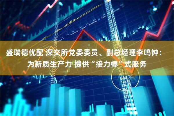 盛瑞德优配 深交所党委委员、副总经理李鸣钟： 为新质生产力 提供“接力棒”式服务