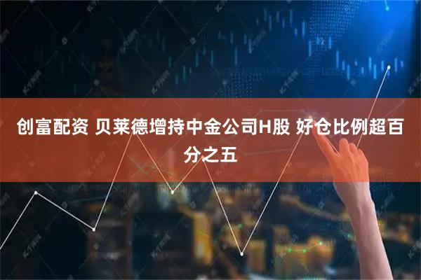 创富配资 贝莱德增持中金公司H股 好仓比例超百分之五