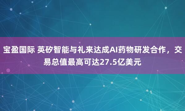 宝盈国际 英矽智能与礼来达成AI药物研发合作，交易总值最高可达27.5亿美元