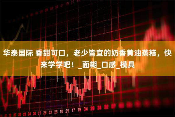 华泰国际 香甜可口，老少皆宜的奶香黄油蒸糕，快来学学吧！_面糊_口感_模具