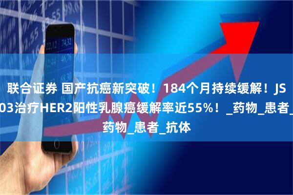 联合证券 国产抗癌新突破！184个月持续缓解！JSKN003治疗HER2阳性乳腺癌缓解率近55%！_药物_患者_抗体