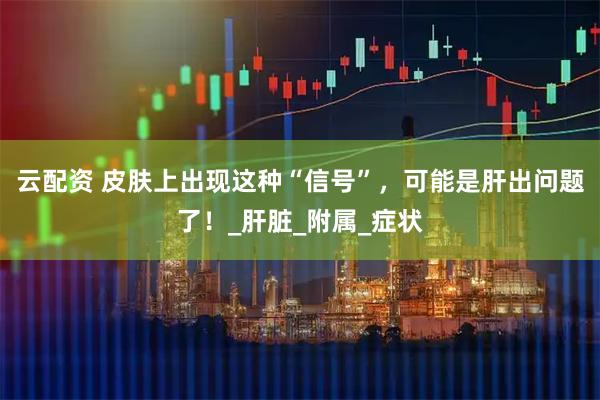 云配资 皮肤上出现这种“信号”，可能是肝出问题了！_肝脏_附属_症状