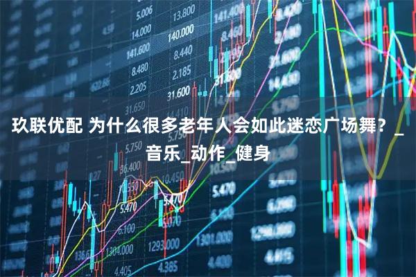 玖联优配 为什么很多老年人会如此迷恋广场舞？_音乐_动作_健身