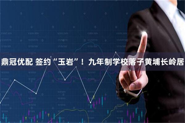 鼎冠优配 签约“玉岩”！九年制学校落子黄埔长岭居