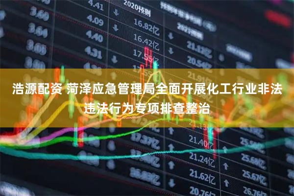 浩源配资 菏泽应急管理局全面开展化工行业非法违法行为专项排查整治