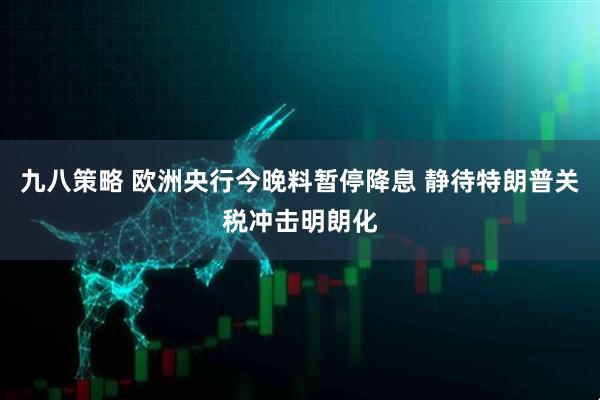 九八策略 欧洲央行今晚料暂停降息 静待特朗普关税冲击明朗化