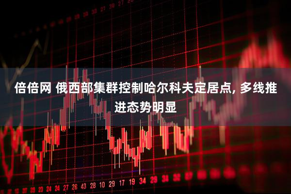 倍倍网 俄西部集群控制哈尔科夫定居点, 多线推进态势明显