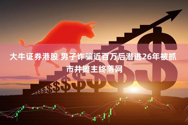 大牛证券港股 男子诈骗近百万后潜逃26年被抓 市井摊主终落网