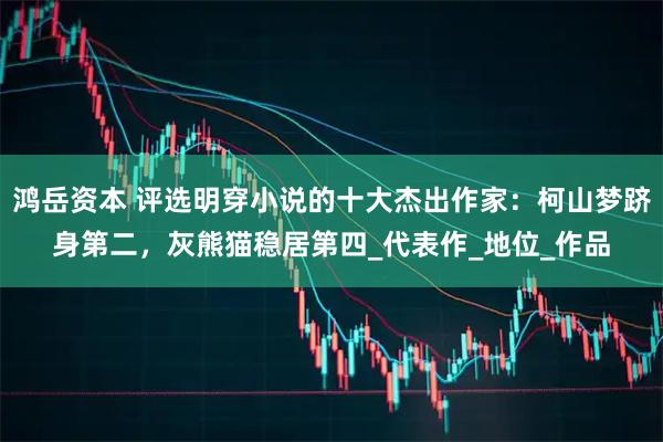 鸿岳资本 评选明穿小说的十大杰出作家：柯山梦跻身第二，灰熊猫稳居第四_代表作_地位_作品