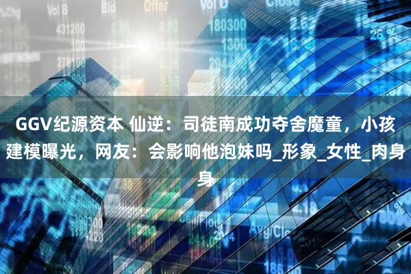 GGV纪源资本 仙逆：司徒南成功夺舍魔童，小孩建模曝光，网友：会影响他泡妹吗_形象_女性_肉身
