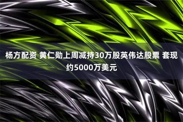 杨方配资 黄仁勋上周减持30万股英伟达股票 套现约5000万美元