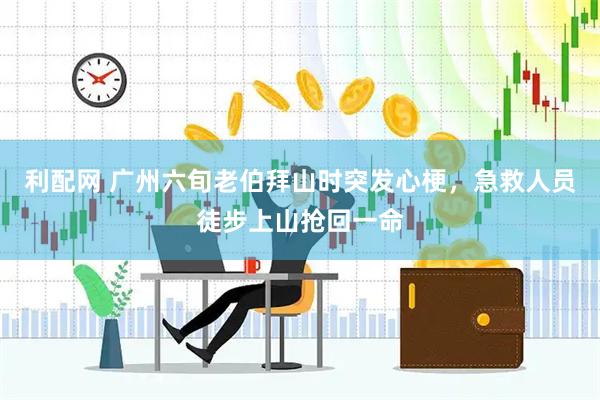 利配网 广州六旬老伯拜山时突发心梗，急救人员徒步上山抢回一命
