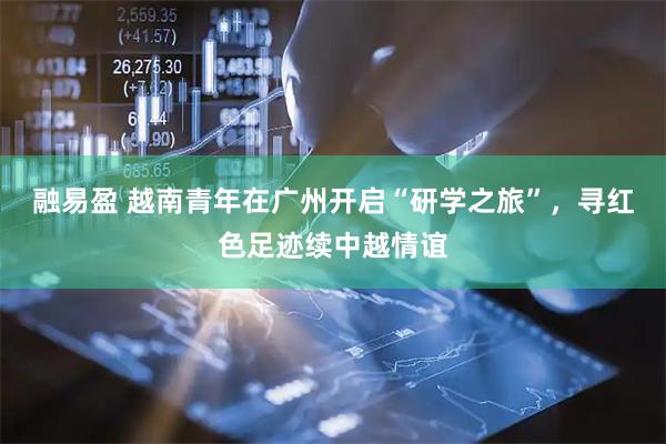 融易盈 越南青年在广州开启“研学之旅”，寻红色足迹续中越情谊